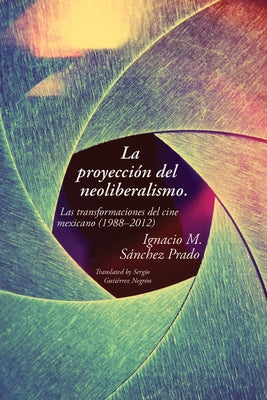 proyección del neoliberalismo: Las transformaciones del cine mexicano (1988-2012) by Sánchez Prado, Ignacio M.