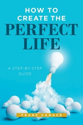How to Create the Perfect Life: A Step-By-Step Guide by Canace, Frank