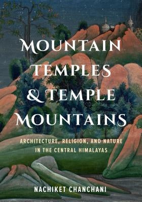 Mountain Temples and Temple Mountains: Architecture, Religion, and Nature in the Central Himalayas by Chanchani, Nachiket