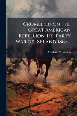 Cromelien on the Great American Rebellion Tri-party war of 1861 and 1862 .. by Cromelien, Rowland