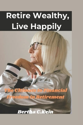 Retire wealthy, live Happily: The ultimate guide to financial freedom in Retirement by Kein, Bertha C.