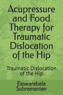 Acupressure and Food Therapy for Traumatic Dislocation of the Hip: Traumatic Dislocation of the Hip by Subramanian, Easwarabala