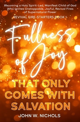 Fullness of Joy that Only Comes with Salvation: Becoming a Holy Spirit-Led, Manifest Child of God, Who Ignites Unstoppable, Joyful, Revival Fires of S by Nichols, John W.