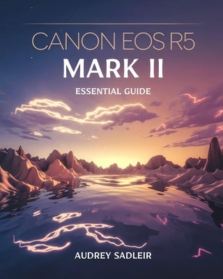 Canon EOS R5 Mark II Essential Guide: Achieving Professional-Level Photography and Videography with Proven Methods by Sadleir, Audrey