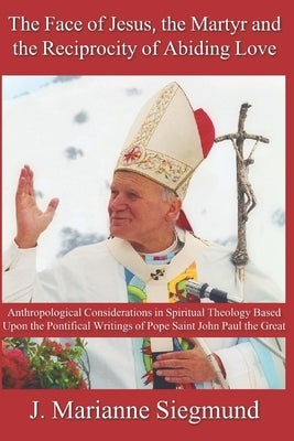 The Face of Jesus, the Martyr and the Reciprocity of Abiding Love: Anthropological Considerations in Spiritual Theology Based Upon the Pontifical Writ by Siegmund, J. Marianne