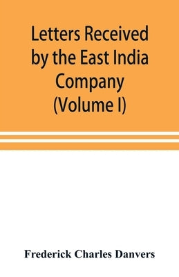 Letters received by the East India Company from its servants in the East (Volume I) 1602-1613 by Charles Danvers, Frederick