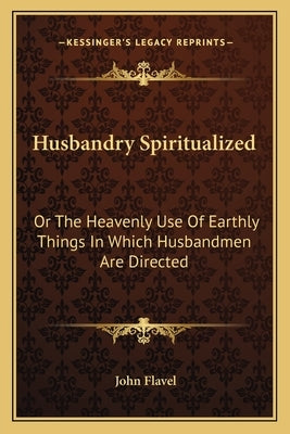 Husbandry Spiritualized: Or the Heavenly Use of Earthly Things in Which Husbandmen Are Directed by Flavel, John