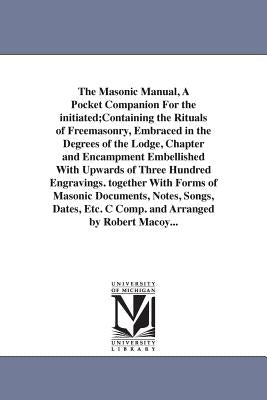 The Masonic Manual, A Pocket Companion For the initiated;Containing the Rituals of Freemasonry, Embraced in the Degrees of the Lodge, Chapter and Enca by Macoy, Robert