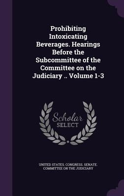 Prohibiting Intoxicating Beverages. Hearings Before the Subcommittee of the Committee on the Judiciary .. Volume 1-3 by United States Congress Senate Committ