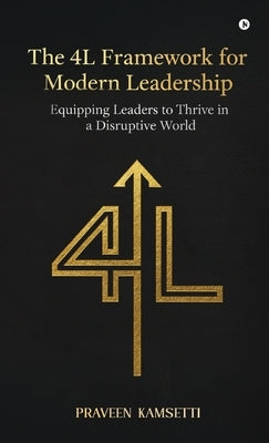 The 4L Framework for Modern Leadership: Equipping Leaders to Thrive in a Disruptive World by Praveen Kamsetti