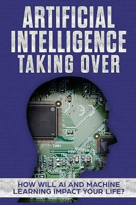 Artificial Intelligence: Taking Over - How Will AI and Machine Learning Impact Your Life? by Hendrickson, James