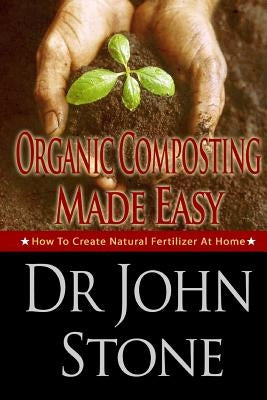 Organic Composting Made Easy: How To Create Natural Fertilizer At Home by Stone, John