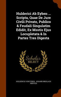 Hulderici Ab Eyben ... Scripta, Quae De Jure Civili Privato, Publico & Feudali Singulatim Edidit, Ex Msstis Ejus Locupletata & In Partes Tres Digesta by Eyben, Hulderich Von