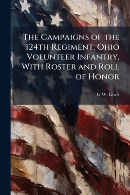 The Campaigns of the 124th Regiment, Ohio Volunteer Infantry, With Roster and Roll of Honor by Lewis, G. W. B. 1837