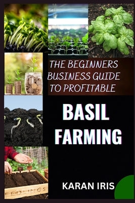 The Beginners Business Guide to Profitable Basil Farming: Mastering Cultivation, Harvesting, and Marketing for Sustainable Success by Iris, Karan