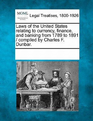 Laws of the United States Relating to Currency, Finance, and Banking from 1789 to 1891 / Compiled by Charles F. Dunbar. by Multiple Contributors