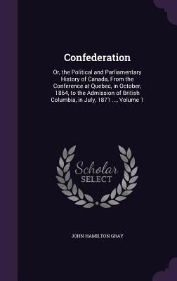 Confederation: Or, the Political and Parliamentary History of Canada, From the Conference at Quebec, in October, 1864, to the Admissi by Gray, John Hamilton