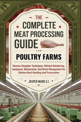 The Complete Meat Processing Guide for Poultry Farms: Humane Slaughter Techniques, Efficient Butchering, Equipment, Optimization, And Waste Management by Mark S. I., Jasper