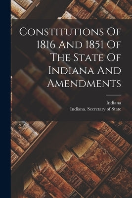 Constitutions Of 1816 And 1851 Of The State Of Indiana And Amendments by Indiana