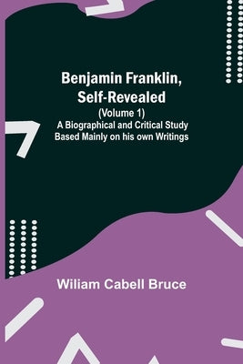 Benjamin Franklin, Self-Revealed (Volume 1); A Biographical And Critical Study Based Mainly On His Own Writings by Cabell Bruce, Wiliam