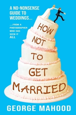 How Not to Get Married: A no-nonsense guide to weddings... from a photographer who has seen it ALL by Mahood, George