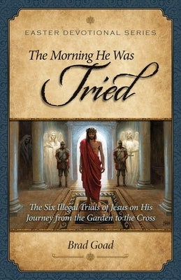 The Morning He Was Tried: The Six Illegal Trials of Jesus on His Journey from the Garden to the Cross by Goad, Brad