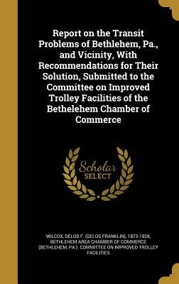 Report on the Transit Problems of Bethlehem, Pa., and Vicinity, With Recommendations for Their Solution, Submitted to the Committee on Improved Trolle by Wilcox, Delos F. (Delos Franklin) 1873-