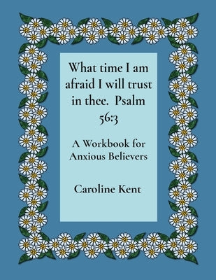 What time I am afraid I will trust in thee. Psalm 56: 3: A Workbook for Anxious Believers by Kent, Caroline L.