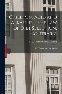 Children, Acid and Alkaline ... The Law of Diet Selection, Contraria; the Therapeutic Law, Similia by Duncan, T. C. (Thomas Cation)