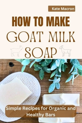 How to Make Goat Milk Soap: Simple Recipes for organic and Healthy Bars by Macron, Kate