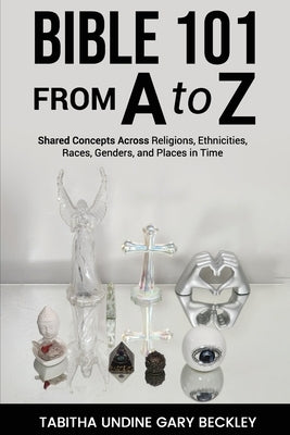 BIBLE 101 FROM A to Z: Shared Concepts Across Religions, Ethnicities, Races, Genders, and Places in Time by Gary Beckley, Tabitha Undine