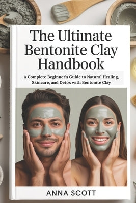 The Ultimate Bentonite Clay Handbook: A Complete Beginner's Guide to Natural Healing, Skincare, and Detox with Bentonite Clay by Scott, Anna
