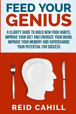Feed Your Genius: A clarity guide to build new food habits, improve your diet and energize your brain, master your memory and supercharg by Cahill, Reid