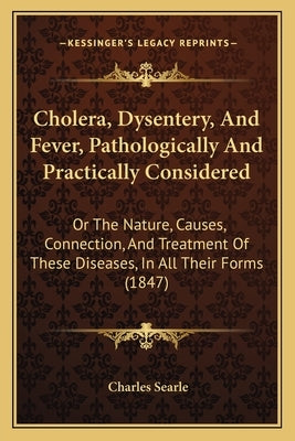 Cholera, Dysentery, And Fever, Pathologically And Practically Considered: Or The Nature, Causes, Connection, And Treatment Of These Diseases, In All T by Searle, Charles