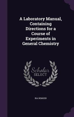 A Laboratory Manual, Containing Directions for a Course of Experiments in General Chemistry by Remsen, Ira