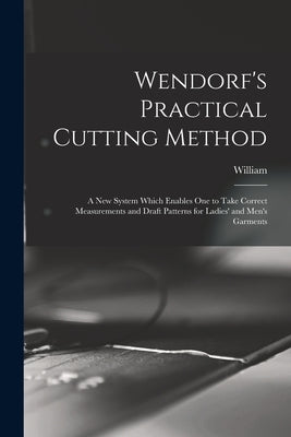 Wendorf's Practical Cutting Method; a New System Which Enables One to Take Correct Measurements and Draft Patterns for Ladies' and Men's Garments by Wendorf, William 1862-
