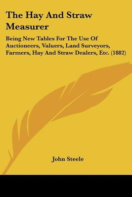 The Hay And Straw Measurer: Being New Tables For The Use Of Auctioneers, Valuers, Land Surveyors, Farmers, Hay And Straw Dealers, Etc. (1882) by Steele, John