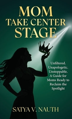 Mom Take Center Stage: Unfiltered. Unapologetic. Unstoppable. A Guide for Moms Ready to Reclaim The Spotlight by Nauth, Satya V. Nauth