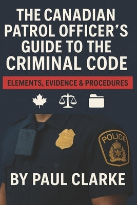 The Canadian Patrol Officer's Guide to the Criminal Code. Elements, Evidence & Procedures: Police, Elements, Evidence & Procedure by Clarke, Paul