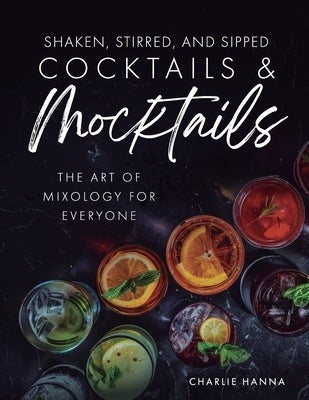 Shaken, Stirred, and Sipped Cocktails & Mocktails: The Art of Mixology for Everyone by Hanna, Charlie