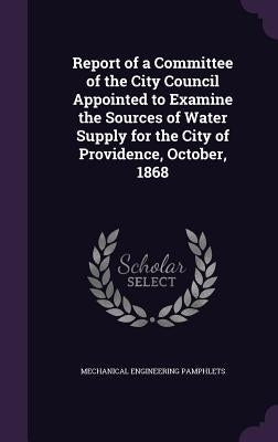 Report of a Committee of the City Council Appointed to Examine the Sources of Water Supply for the City of Providence, October, 1868 by Pamphlets, Mechanical Engineering