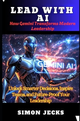 Lead with AI: How Gemini Transforms Modern Leadership(Unlock Smarter Decisions, Inspire Teams, and Future-Proof Your Leadership) by Jecks, Simon