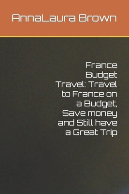 France Budget Travel: Travel to France on a Budget, Save money and Still have a Great Trip by Brown, Annalaura