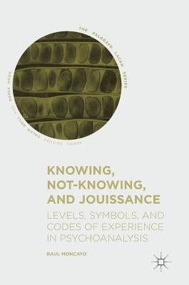 Knowing, Not-Knowing, and Jouissance: Levels, Symbols, and Codes of Experience in Psychoanalysis by Moncayo, Raul