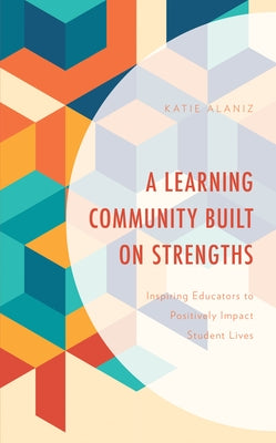 A Learning Community Built on Strengths: Inspiring Educators to Positively Impact Student Lives by Alaniz, Katie