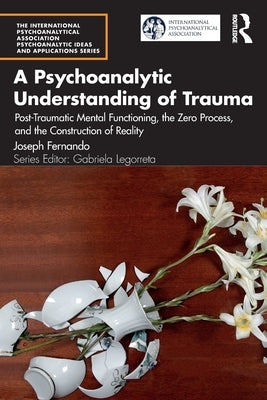 A Psychoanalytic Understanding of Trauma: Post-Traumatic Mental Functioning, the Zero Process, and the Construction of Reality by Fernando, Joseph