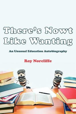 There's Nowt Like Wanting: An Unusual Education Autobiography by Norcliffe, Roy