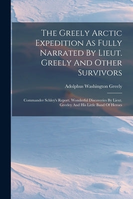 The Greely Arctic Expedition As Fully Narrated By Lieut. Greely And Other Survivors: Commander Schley's Report. Wonderful Discoveries By Lieut. Greele by Greely, Adolphus Washington