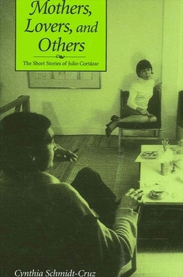 Mothers, Lovers, and Others: The Short Stories of Julio Cortázar by Schmidt-Cruz, Cynthia