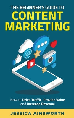 The Beginner's Guide to Content Marketing: How to Drive Traffic, Provide Value and Increase Revenue by Ainsworth, Jessica